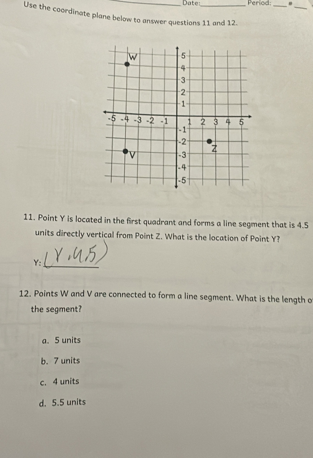 Date: Period: _#
_
Use the coordinate plane below to answer questions 11 and 12.
11. Point Y is located in the first quadrant and forms a line segment that is 4.5
units directly vertical from Point Z. What is the location of Point Y?
Y:_
12. Points W and V are connected to form a line segment. What is the length o
the segment?
a. 5 units
b. 7 units
c. 4 units
d. 5.5 units