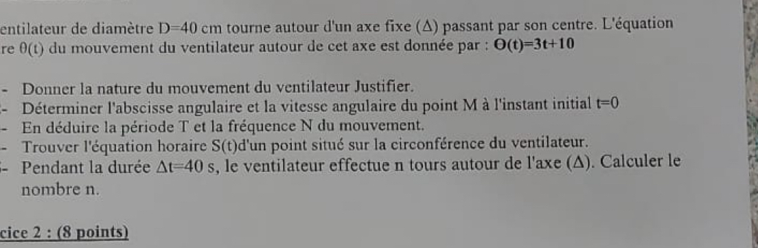 entilateur de diamètre D=40cm tourne autour d'un axe fixe (Δ) passant par son centre. L'équation 
re θ (t) du mouvement du ventilateur autour de cet axe est donnée par : O(t)=3t+10
- Donner la nature du mouvement du ventilateur Justifier. 
3- Déterminer l'abscisse angulaire et la vitesse angulaire du point M à l'instant initial t=0
- En déduire la période T et la fréquence N du mouvement. 
- Trouver l'équation horaire S(t) d'un point situé sur la circonférence du ventilateur. 
-Pendant la durée △ t=40s , le ventilateur effectue n tours autour de l'axe (Δ). Calculer le 
nombre n. 
cice 2 : (8 points)