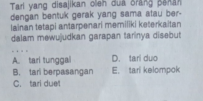 Tari yang disajikan oleh dua orang penâri
dengan bentuk gerak yang sama atau ber-
lainan tetapi antarpenari memiliki keterkaitan
dalam mewujudkan garapan tarinya disebut
A. tari tunggal D. tari duo
B. tari berpasangan E. tari kelompok
C. tari duet