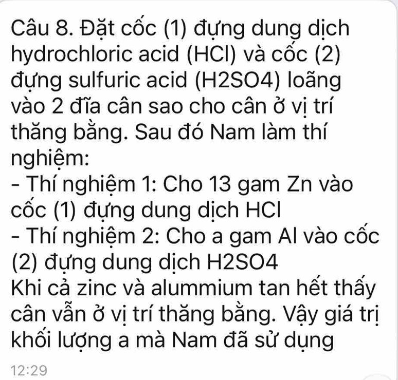 Đặt cốc (1) đựng dung dịch 
hydrochloric acid (HCl) và cốc (2) 
đựng sulfuric acid (H2SO4) loãng 
vào 2 đĩa cân sao cho cân ở vị trí 
thăng bằng. Sau đó Nam làm thí 
nghiệm: 
- Thí nghiệm 1: Cho 13 gam Zn vào 
cốc (1) đựng dung dịch HCl 
- Thí nghiệm 2: Cho a gam Al vào cốc 
(2) đựng dung dịch H2SO4 
Khi cả zinc và alummium tan hết thấy 
cân vẫn ở vị trí thăng bằng. Vậy giá trị 
khối lượng a mà Nam đã sử dụng
12:29