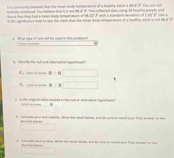 It is commonly believed that the mean body temperature of a healthy adult is 98.6°F '. You are not 
entirely convinced. You believe that it is not 98.6°F. You collected data using 39 healthy people and 
found that they had a mean body temperature of 98.22°F with a standard deviation of 1.05°F. Use a
0.005 significance level to test the claim that the mean body temperature of a healthy adult is not 98.6°F
a. What type of test will be used in this problem? 
Select an answer 
b. Identify the null and alternative hypotheses?
H_0 : Select an answer ？
H_a Select an answer ? 
c. Is the original claim located in the null or alternative hypothesis? 
Select an answer 
d. Calculate your test statistic. Write the result below, and be sure to round your final answer to two 
decimal places. 
e. Calculate your p -value. Write the result below, and be sure to round your final answer to four 
decimal places.