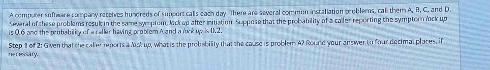 A computer software company receives hundreds of support calls each day. There are several common installation problems, call them A, B, C, and D. 
Several of these problems result in the same symptom, lock up after initiation. Suppose that the probability of a caller reporting the symptom /ock up 
is 0.6 and the probability of a caller having problem A and a lock up is 0.2. 
Step 1 of 2: Given that the caller reports a lock up, what is the probability that the cause is problem A? Round your answer to four decimal places, if 
necessary.