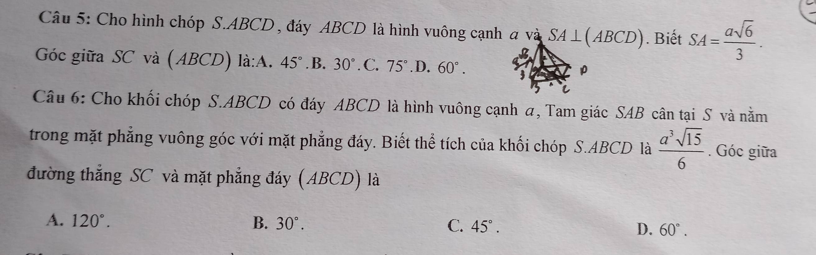 Cho hình chóp S. ABCD , đáy ABCD là hình vuông cạnh a và SA⊥ (ABCD). Biết SA= asqrt(6)/3 . 
Góc giữa SC và (ABCD) là:A. 45° .B.30°.C. 75°.D. 60°. 
Câu 6: Cho khối chóp S. ABCD có đáy ABCD là hình vuông cạnh a, Tam giác SAB cân tại S và nằm
trong mặt phẳng vuông góc với mặt phẳng đáy. Biết thể tích của khối chóp S. ABCD là  a^3sqrt(15)/6 . Góc giữa
đường thắng SC và mặt phẳng đáy (ABCD) là
A. 120°. B. 30°. C. 45°. 60°. 
D.