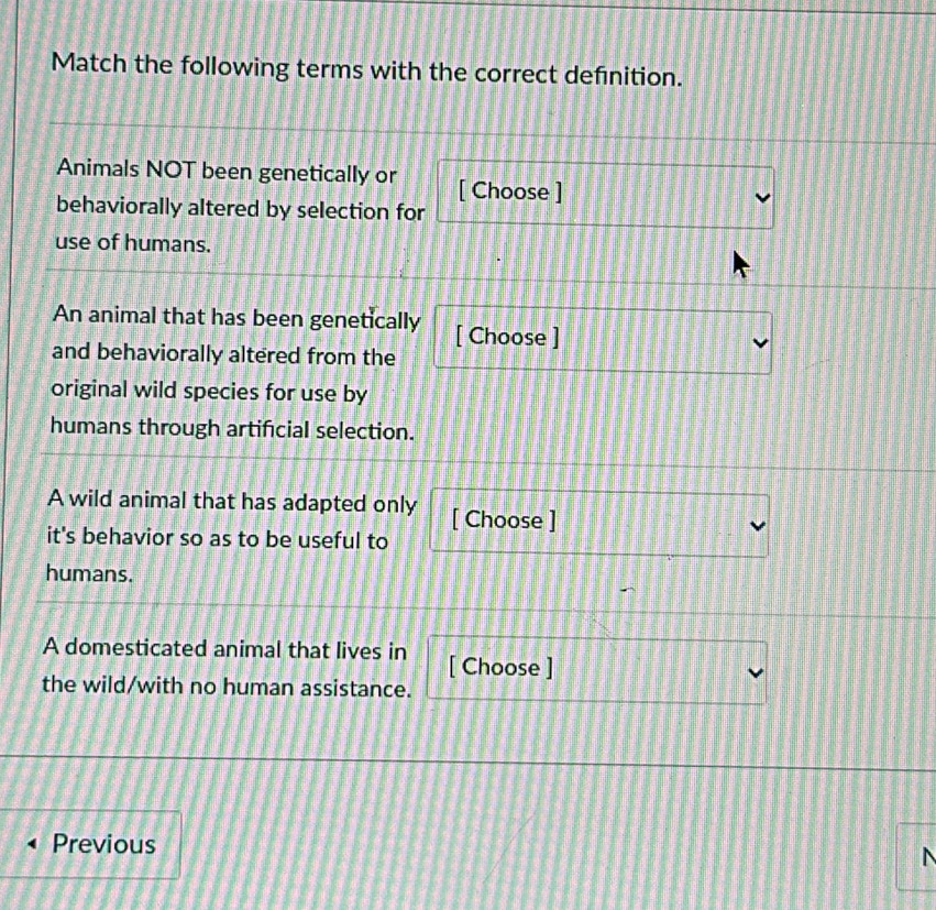 Match the following terms with the correct definition. 
Animals NOT been genetically or [ Choose ] 
behaviorally altered by selection for 
use of humans. 
An animal that has been genetically [ Choose ] 
and behaviorally altered from the 
original wild species for use by 
humans through artificial selection. 
A wild animal that has adapted only [ Choose ] 
it's behavior so as to be useful to 
humans. 
A domesticated animal that lives in [ Choose ] 
the wild/with no human assistance. 
Previous 
N