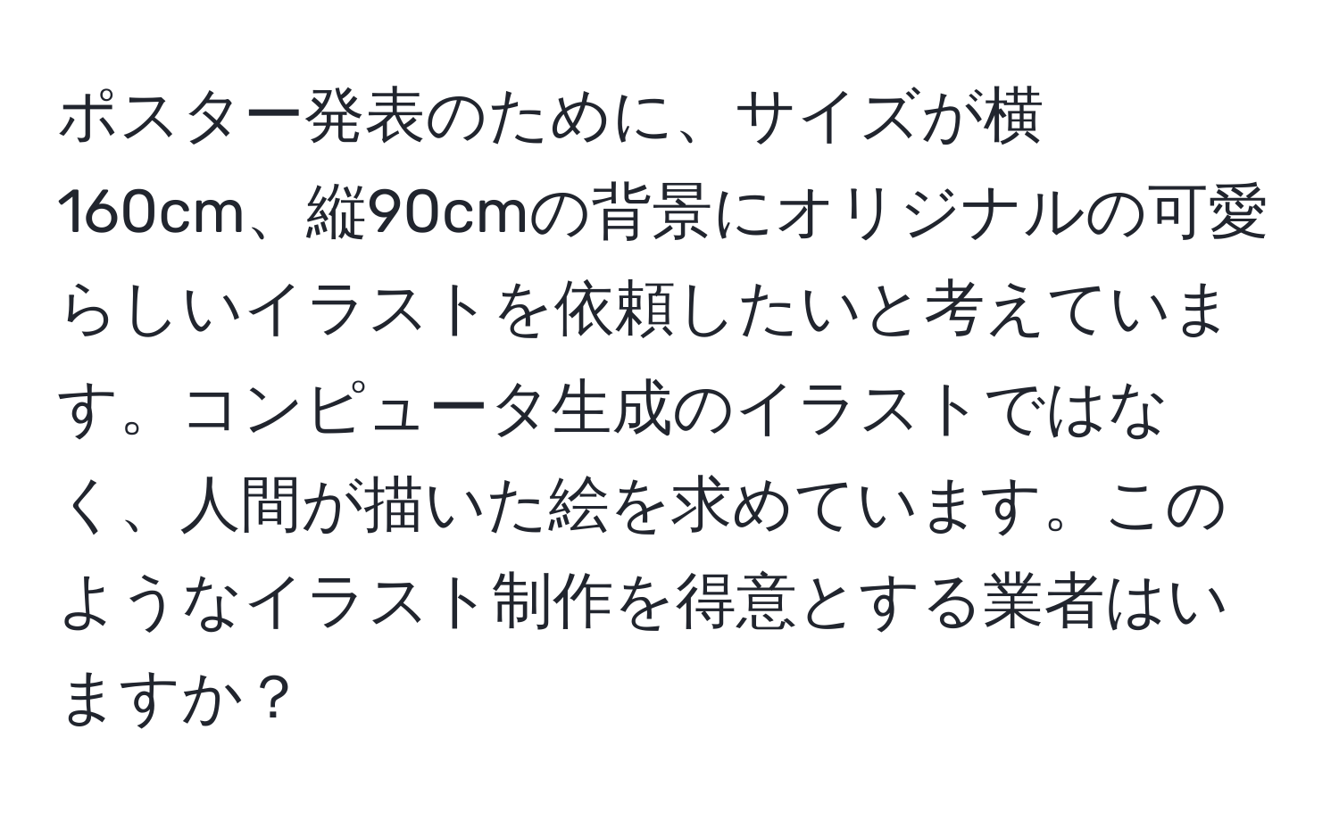 ポスター発表のために、サイズが横160cm、縦90cmの背景にオリジナルの可愛らしいイラストを依頼したいと考えています。コンピュータ生成のイラストではなく、人間が描いた絵を求めています。このようなイラスト制作を得意とする業者はいますか？