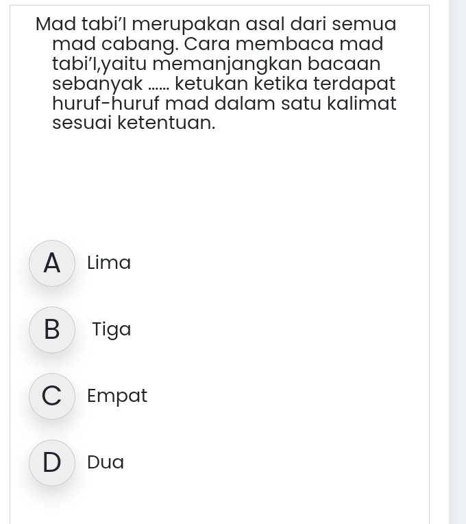 Mad tabi’l merupakan asal dari semua
mad cabang. Cara membaca mad
tabi’l,yaitu memanjangkan bacaan
sebanyak ...... ketukan ketika terdapat
huruf-huruf mad dalam satu kalimat
sesuai ketentuan.
A Lima
B  Tiga
C Empat
D Dua