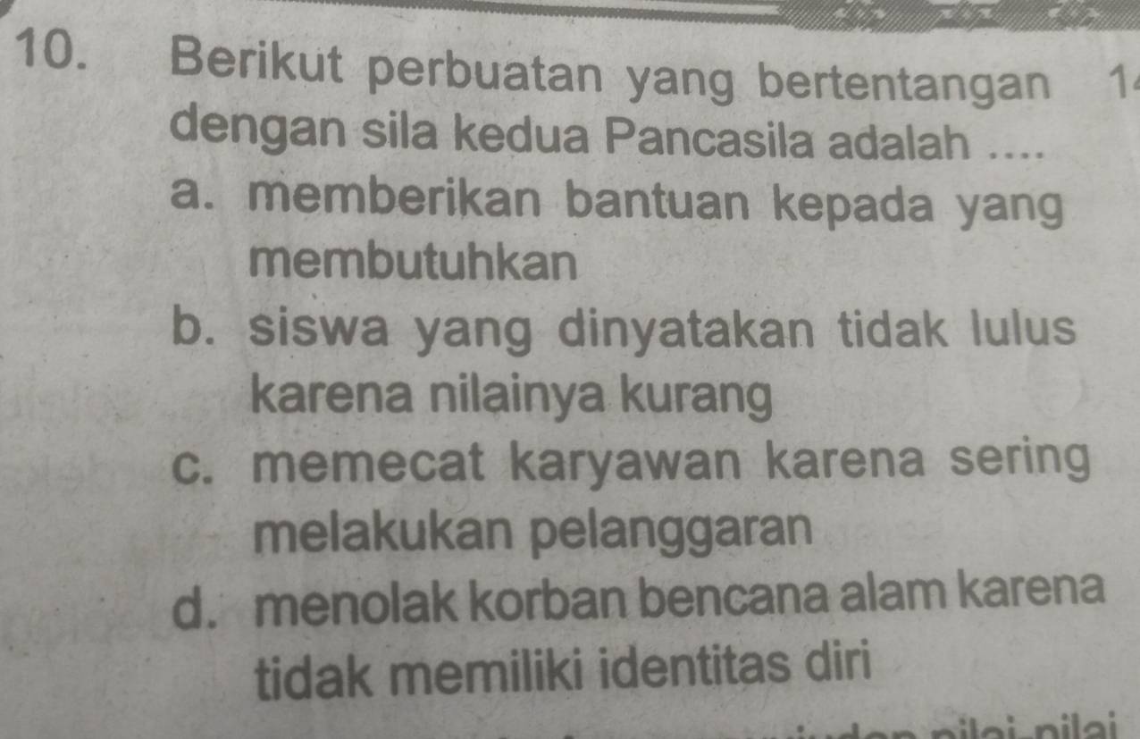 Berikut perbuatan yang bertentangan 1
dengan sila kedua Pancasila adalah ....
a. memberikan bantuan kepada yang
membutuhkan
b. siswa yang dinyatakan tidak lulus
karena nilainya kurang
c. memecat karyawan karena sering
melakukan pelanggaran
d. menolak korban bencana alam karena
tidak memiliki identitas diri