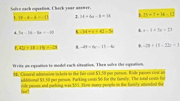 Solve each equation. Check your answer. 
1. 19-h-h=-13 2. 14+6a-8=18 3. 25=7+3k-12
4. 5n-16-8n=-10 5. -34=v+42-5v 6. x-1+5x=23
7. 42j+18-19j=-28 8. -49=6c-13-4c 9. -28+15-22z=3
Write an equation to model each situation. Then solve the equation. 
10. General admission tickets to the fair cost $3 50 per person Ride passes cost an 
additional $5.50 per person. Parking costs $6 for the family. The total costs for 
ride passes and parking was $51. How many people in the family attended the 
fair?