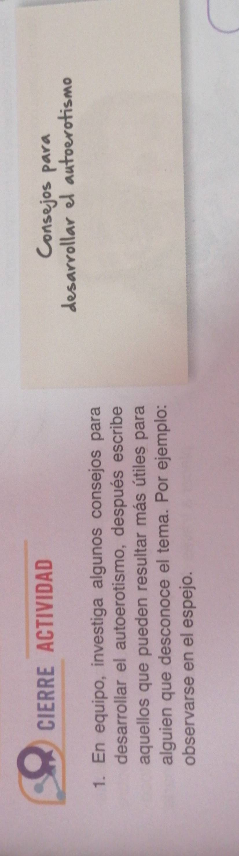 CIERRE ACTIVIDAD 
1. En equipo, investiga algunos consejos para 
desarrollar el autoerotismo, después escribe 
aquellos que pueden resultar más útiles para 
alguien que desconoce el tema. Por ejemplo: 
observarse en el espejo.