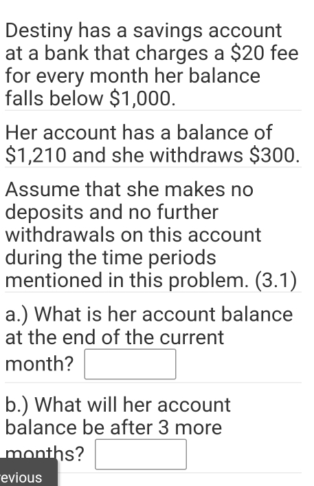 Destiny has a savings account 
at a bank that charges a $20 fee 
for every month her balance 
falls below $1,000. 
Her account has a balance of
$1,210 and she withdraws $300. 
Assume that she makes no 
deposits and no further 
withdrawals on this account 
during the time periods 
mentioned in this problem. (3.1) 
a.) What is her account balance 
at the end of the current 
month? □ 
b.) What will her account 
balance be after 3 more 
months? □ 
evious