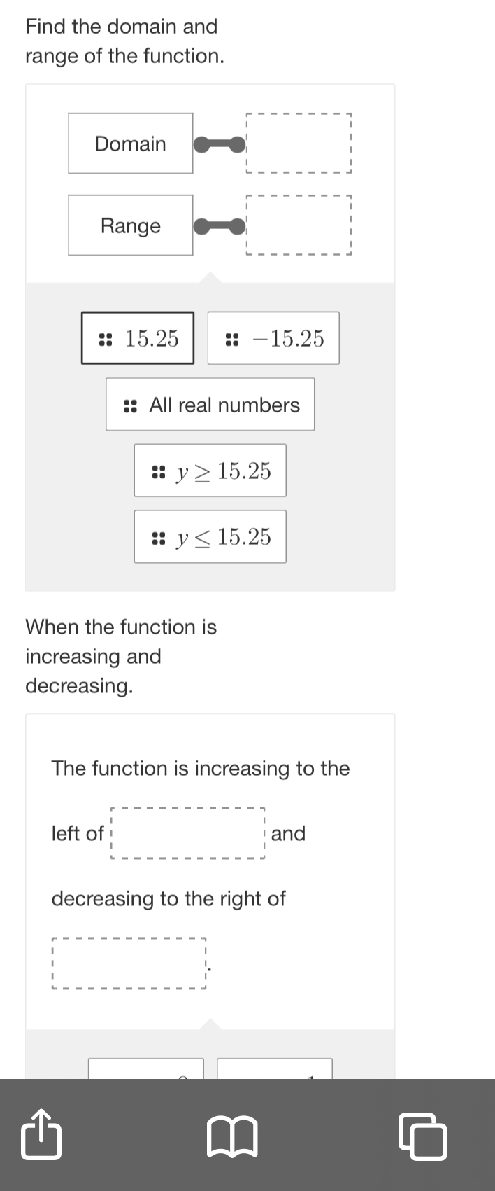 Find the domain and
range of the function.
Domain (□)^ 
Range
15.25 -15.25
All real numbers
y≥ 15.25
y≤ 15.25
When the function is
increasing and
decreasing.
The function is increasing to the
left of □ and
decreasing to the right of
□