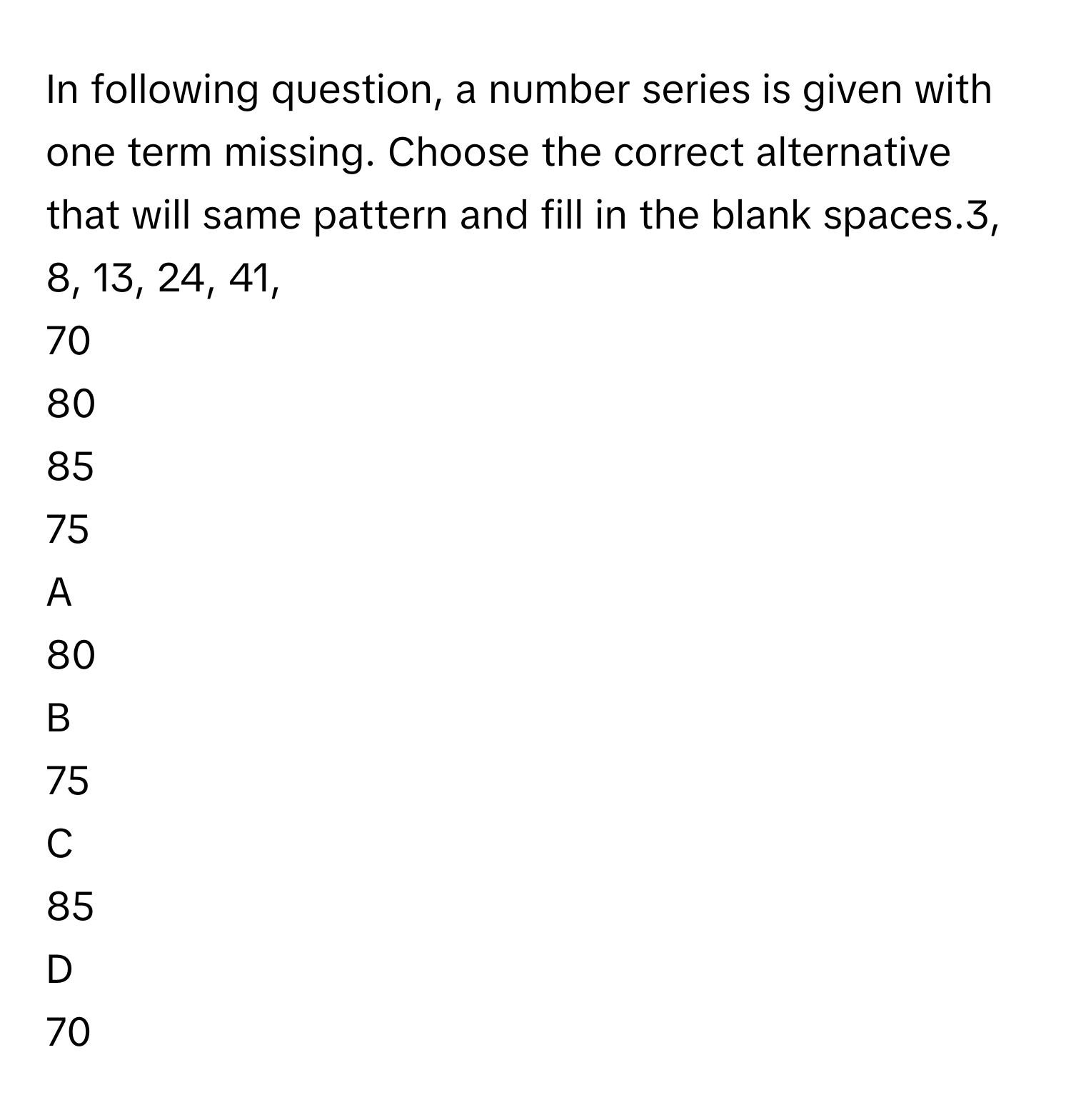 In following question, a number series is given with one term missing. Choose the correct alternative that will same pattern and fill in the blank spaces.3, 8, 13, 24, 41,
70
80
85
75

A  
80 


B  
75 


C  
85 


D  
70