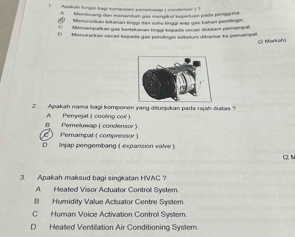 Apakah fungsi bagi komponen pemeluwap ( condenser ) ?
A Membuang dan menambah gas mengikut keperluan pada pengguna.
B Menurunkan tekanan tinggi dan suhu tinggi wap gas bahan pendingin.
C Memampatkan gas bertekanan tinggi kepada cecair didalam pemampat.
D Menukarkan cecair kepada gas pendingin sebelum dihantar ke pemampat.
(2 Markah)
2. Apakah nama bagi komponen yang ditunjukan pada rajah diatas ?
A Penyejat ( cooling coil ).
B Pemeluwap ( condensor ).
C ) Pemampat ( compressor ).
D Injap pengembang ( expansion valve ).
(2 N
3. Apakah maksud bagi singkatan HVAC ?
A Heated Visor Actuator Control System.
B Humidity Value Actuator Centre System.
C Human Voice Activation Control System.
D Heated Ventilation Air Conditioning System.