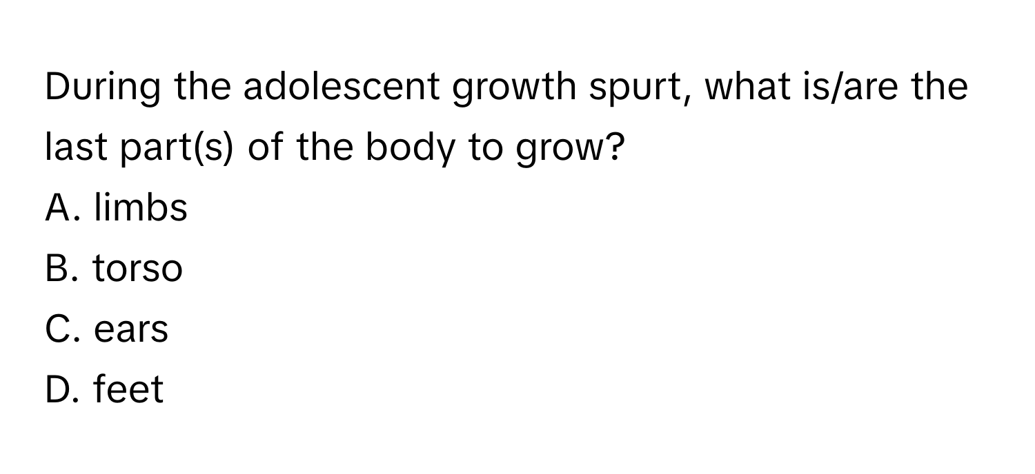 During the adolescent growth spurt, what is/are the last part(s) of the body to grow?

A. limbs 
B. torso 
C. ears 
D. feet