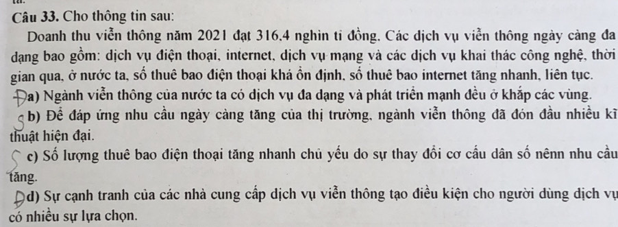 Cho thông tin sau: 
Doanh thu viễn thông năm 2021 đạt 316.4 nghìn tỉ đồng. Các dịch vụ viễn thông ngày càng đa 
dạang bao gồm: dịch vụ điện thoại, internet, dịch vụ mạng và các dịch vụ khai thác công nghệ, thời 
gian qua, ở nước ta, số thuê bao điện thoại khá ổn định, số thuê bao internet tăng nhanh, liên tục. 
Đa) Ngành viễn thông của nước ta có dịch vụ đa dạng và phát triển mạnh đều ở khắp các vùng. 
b) Để đáp ứng nhu cầu ngày càng tăng của thị trường, ngành viễn thông đã đón đầu nhiều kĩ 
thuật hiện đại. 
c) Số lượng thuê bao điện thoại tăng nhanh chủ yếu do sự thay đổi cơ cầu dân số nênn nhu cầu 
tǎng. 
Qd) Sự cạnh tranh của các nhà cung cấp dịch vụ viễn thông tạo điều kiện cho người dùng dịch vụ 
có nhiều sự lựa chọn.