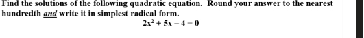 Find the solutions of the following quadratic equation. Round your answer to the nearest 
hundredth and write it in simplest radical form.
2x^2+5x-4=0