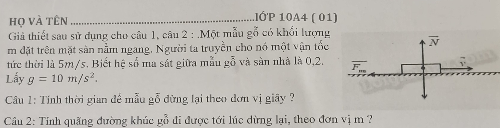 họ vÀ tên_ 
lớP 10A4 ( 01) 
Giả thiết sau sử dụng cho câu 1, câu 2 : .Một mẫu gỗ có khối lượng 
m đặt trên mặt sàn nằm ngang. Người ta truyền cho nó một vận tốc
vector N
tức thời là 5m/s. Biết hệ số ma sát giữa mẫu gỗ và sàn nhà là 0, 2. overline F_m
Lấy g=10m/s^2. 
Câu 1: Tính thời gian đề mẫu gỗ dừng lại theo đơn vị giây ? 
Câu 2: Tính quãng đường khúc gwidehat O đi được tới lúc dừng lại, theo đơn vị m ?