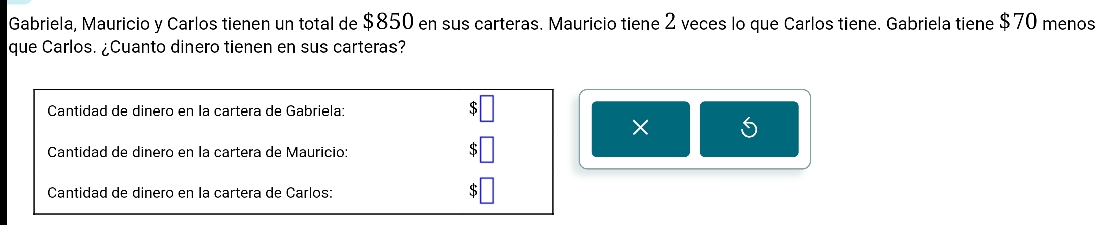 Gabriela, Mauricio y Carlos tienen un total de $850 en sus carteras. Mauricio tiene 2 veces lo que Carlos tiene. Gabriela tiene $70 menos 
que Carlos. ¿Cuanto dinero tienen en sus carteras? 
Cantidad de dinero en la cartera de Gabriela: 
× 
S 
Cantidad de dinero en la cartera de Mauricio: $
Cantidad de dinero en la cartera de Carlos: