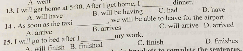 A. went dinner.
13. I will get home at 5:30 . After I get home, I_
A. will have B. will be having C. had D. have
, we will be able to leave for the airport.
14 . As soon as the taxi _D. arrived
A. arrive B. arrives C. will arrive
15. I will go to bed after I _my work.
C. finish D. finishes
A. will finish B. finished
ts to complete the sentences.