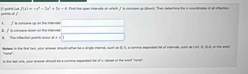 Let f(x)=-x^4-2x^3+5x-4. Find the open intervals on which f is concave up (down). Then determine the x-coordinates of all inflection 
points of f. 
1. f is concave up on the intervals □
2. ∫ is concave down on the intervals □ □ 
3. The inflection points occur at x=□
Notes: In the first two, your answer should either be a single interval, such as (0,1) ), a comma separated list of intervals, such as (-ind,2), (3,4) , or the word 
"none". 
In the last one, your answer should be a comma separated list of x values or the word "none".