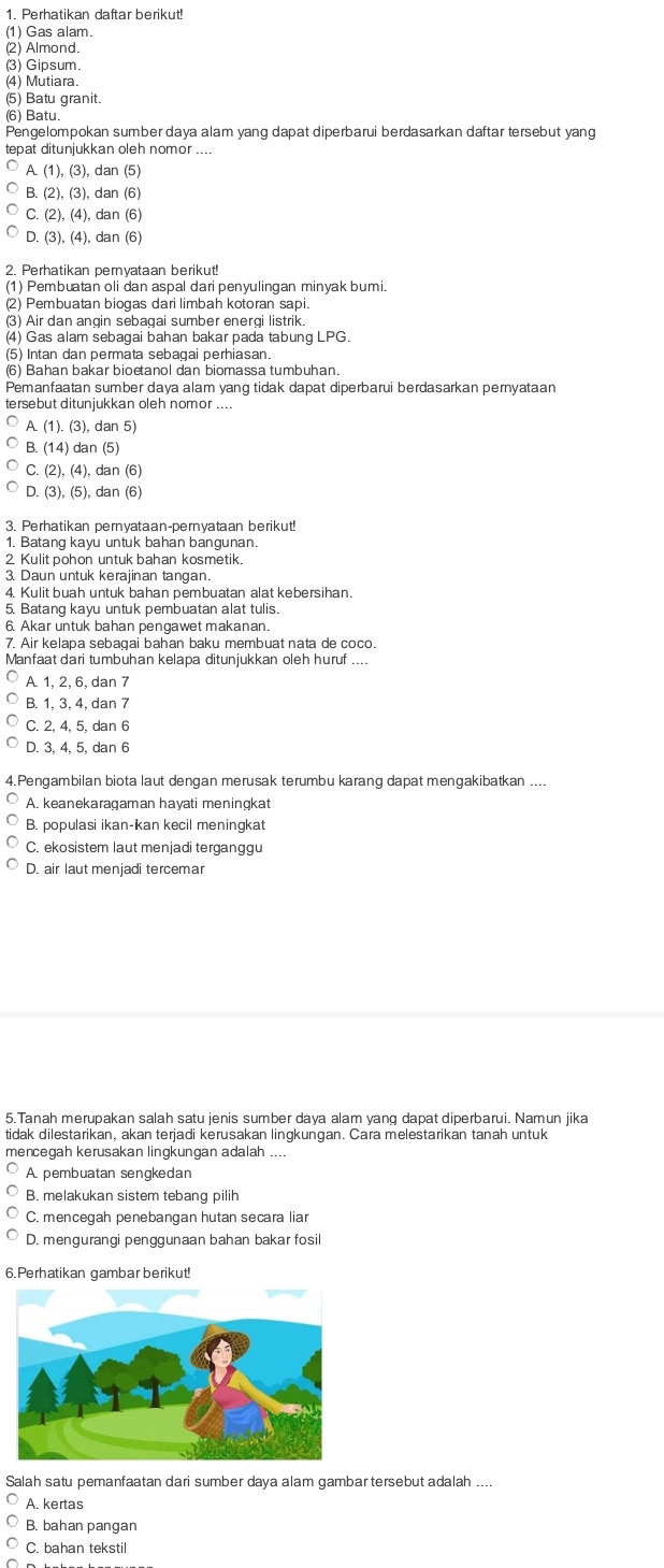 Perhatikan daftar berikut!
(1) Gas alam.
(2) Almond.
(3) Gipsum.
(4) Mutiara.
(5) Batu granit.
(6) Batu.
Pengelompokan sumber daya alam yang dapat diperbarui berdasarkan daftar tersebut yang
tepat ditunjukkan oleh nomor
A.(1),(3), dan (5)
B (2),(3), dan (6)
C.(2),(4), dan (6
D.(3),(4), , dan (6
2. Perhatikan pernyataan berikut!
(1) Pembuatan oli dan aspal dari penyulingan minyak bumi.
(2) Pembuatan biogas dari limbah kotoran sapi.
(3) Air dan angin sebagai sumber energi listrik.
(4) Gas alam sebagai bahan bakar pada tabung LPG.
(5) Intan dan permata sebagai perhiasan
Pemanfaatan sumber daya alam yanq tidak dapat diperbarui berdasarkan pernyataan
tersebut ditunjukkan oleh nomor
A (1).(3),dan5)
3.(14) an(5
C.(2),(4),dan(6)
D.(3),(5), dan(6
1. Batang kayu untuk bahan bangunan.
2 Kulit pohon untuk bahan kosmetik
3. Daun untuk kerajinan tangan
4. Kulit buah untuk bahan pembuatan alat kebersihan.
5. Batang kayu untuk pembuatan alat tulis.
6. Akar untuk bahan pengawet makanan.
7. Air kelapa sebagai bahan baku membuat nata de coco.
Manfaat dari tumbuhan kelapa ditunjukkan oleh huruf
A 1, 2, 6, dan 7
B. 1, 3, 4, dan 7
C. 2, 4, 5, dan 6
D. 3, 4, 5, dan 6
4. Pengambilan biota laut dengan merusak terumbu karang dapat mengakibatkan ....
A. keanekaragaman hayati meningkat
B. populasi ikan-kan kecil meningkat
C. ekosistem laut menjadi terganggu
D. air laut menjadi tercemar
5.Tanah merupakan salah satu jenis sumber daya alam yang dapat diperbarui. Namun jika
tidak dilestarikan, akan terjadi kerusakan lingkungan. Cara melestarikan tanah untuk
mencegah kerusakan lingkungan adalah
A. pembuatan sengkedan
B. melakukan sistem tebang pilih
C. mencegah penebangan hutan secara liar
D. mengurangi penggunaan bahan bakar fosi
6. Perhatikan gambar berikut!
Salah satu pemanfaatan dari sumber daya alam gambar tersebut adalah ....
A. kertas
B. bahan pangan
C. bahan tekstil