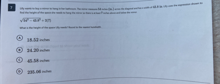 Lilly wants to buy a mirror to hang in her bathroom. The mirror measures 54 inches (in.) across the diagonal and has a width of 43.8 in. Lilly uses the expression shown to
find the height of the space she needs to hang the mirror so there is at least 7 inches above and below the mirror.
sqrt(54^2-43.8^2)+2(7)
What is the height of the space Lilly needs? Round to the nearest hundredth
A 18.52 inches
B) 24.20 inches
) 45.58 inches
235.06 inches