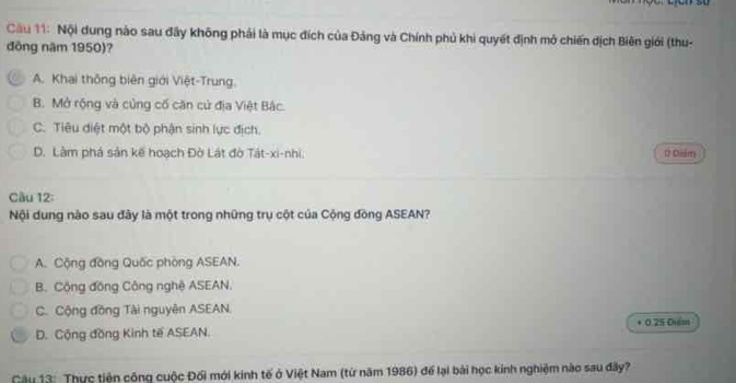 su
Cầu 11: Nội dung nào sau đây không phải là mục đích của Đảng và Chính phủ khi quyết định mở chiến dịch Biên giới (thu-
đồng năm 1950)?
A. Khai thông biên giới Việt-Trung.
B. Mở rộng và củng cố căn cử địa Việt Bắc.
C. Tiêu điệt một bộ phận sinh lực địch.
D. Làm phá sản kế hoạch Đờ Lát đờ Tát-xi-nhi. D Disim
Cầu 12:
Nội dung nào sau đây là một trong những trụ cột của Cộng đòng ASEAN?
A. Cộng đồng Quốc phòng ASEAN.
B. Cộng đồng Công nghệ ASEAN.
C. Cộng đồng Tài nguyên ASEAN.
D. Cộng đồng Kinh tế ASEAN. + 0.25 Điểm
Câu 13: Thực tiện công cuộc Đối mới kinh tế ở Việt Nam (từ năm 1986) để lại bài học kinh nghiệm nào sau đây?