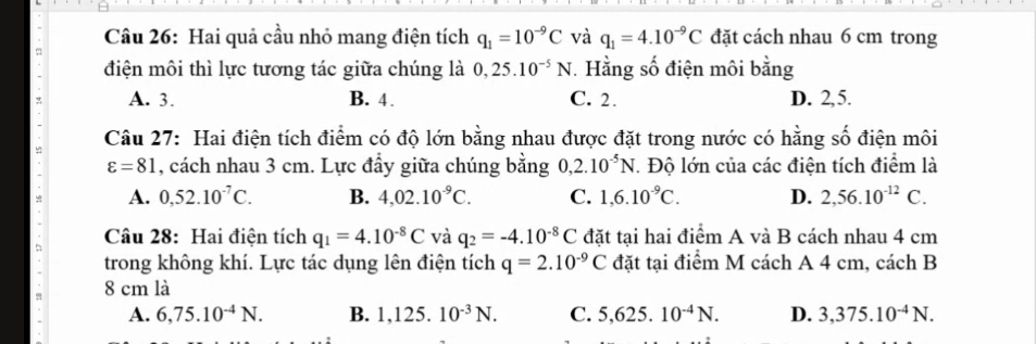 Hai quả cầu nhỏ mang điện tích q_1=10^(-9)C và q_1=4.10^(-9)C đặt cách nhau 6 cm trong
điện môi thì lực tương tác giữa chúng là 0,25.10^(-5)N. Hằng số điện môi bằng
A. 3. B. 4. C. 2. D. 2, 5.
Câu 27: Hai điện tích điểm có độ lớn bằng nhau được đặt trong nước có hằng số điện môi
varepsilon =81 , cách nhau 3 cm. Lực đẩy giữa chúng bằng 0, 2.10^(-5)N. Độ lớn của các điện tích điểm là
A. 0, 52.10^(-7)C. B. 4,02.10^(-9)C. C. 1,6.10^(-9)C. D. 2,56.10^(-12)C. 
Câu 28: Hai điện tích q_1=4.10^(-8)C và q_2=-4.10^(-8)C đặt tại hai điểm A và B cách nhau 4 cm
trong không khí. Lực tác dụng lên điện tích q=2.10^(-9)C đặt tại điểm M cách A 4 cm, cách B
8 cm là
A. 6,75.10^(-4)N. B. 1,125.10^(-3)N. C. 5,625.10^(-4)N. D. 3,375.10^(-4)N.