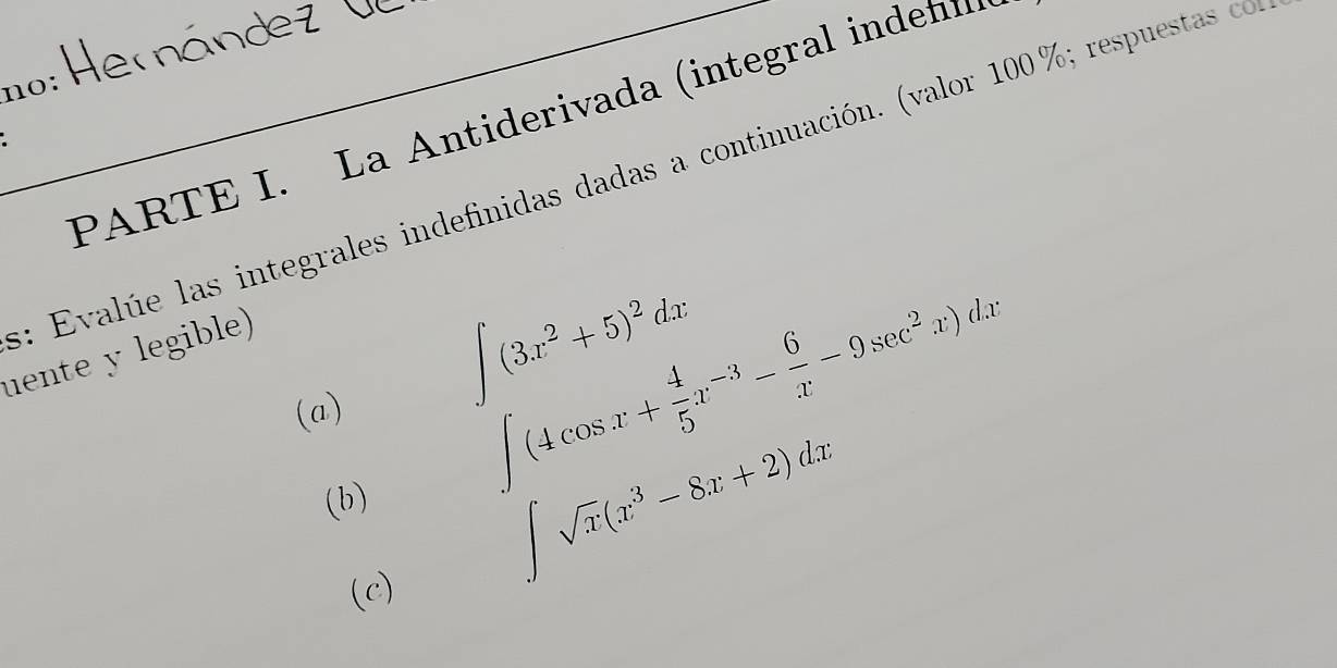 no:
PARTE I. La Antiderivada (integral inde)
: Evalúe las integrales indefinidas dadas a continuación. (valor 100%; respuestas c
uente y legible)
(a)
∈t (3x^2+5)^2dx
∈t (4cos x+ 4/5 x^(-3)- 6/x -9sec^2x)dx
(b)
(c)
∈t sqrt(x)(x^3-8x+2)dx