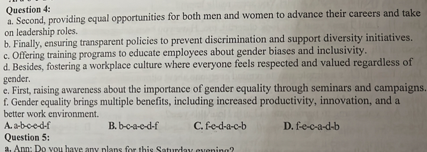 Second, providing equal opportunities for both men and women to advance their careers and take
on leadership roles.
b. Finally, ensuring transparent policies to prevent discrimination and support diversity initiatives.
c. Offering training programs to educate employees about gender biases and inclusivity.
d. Besides, fostering a workplace culture where everyone feels respected and valued regardless of
gender.
e. First, raising awareness about the importance of gender equality through seminars and campaigns.
f. Gender equality brings multiple benefits, including increased productivity, innovation, and a
better work environment.
A. a-b-c-e-d-f B. b-c-a-e-d-f C. f-e-d-a-c-b D. f-e-c-a-d-b
Question 5:
a. Ann: Do you have any plans for this Saturday evening?