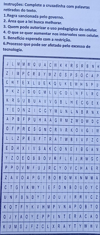 Instruções: Complete a cruzadinha com palavras 
retiradas do texto. 
1.Regra sancionada pelo governo. 
2. Área que a lei busca melhorar. 
3. Quem pode autorizar o uso pedagógico do celular. 
4. O que se quer aumentar nos intervalos sem celular. 
5. Benefício esperado com a restrição. 
6.Processo que pode ser afetado pelo excesso de 
tecnologia. 
J N H 
z A p 
C P U 
P R C 
KE x
YN x
A D C 
0 1 W 
L Z C 
E A N 
Y G C 
P E R 
Z M A 
CY C 
U C z 
K T 0 
a JA 0
K U M s J F Z C L R A Y T Y W H V