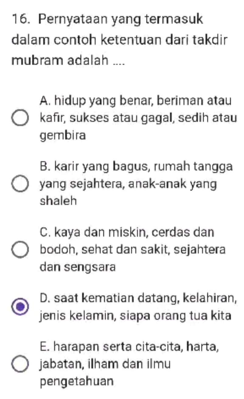 Pernyataan yang termasuk
dalam contoh ketentuan dari takdir
mubram adalah ....
A. hidup yang benar, beriman atau
kafır, sukses atau gagal, sedih atau
gembira
B. karir yang bagus, rumah tangga
yang sejahtera, anak-anak yang
shaleh
C. kaya dan miskin, cerdas dan
bodoh, sehat dan sakit, sejahtera
dan sengsara
D. saat kematian datang, kelahiran,
jenis kelamin, siapa orang tua kita
E. harapan serta cita-cita, harta,
jabatan, ilham dan ilmu
pengetahuan