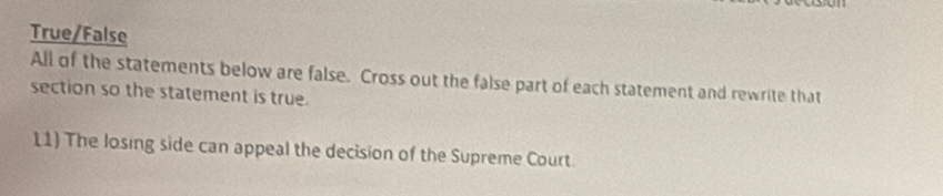 True/False 
All of the statements below are false. Cross out the false part of each statement and rewrite that 
section so the statement is true. 
11) The losing side can appeal the decision of the Supreme Court.