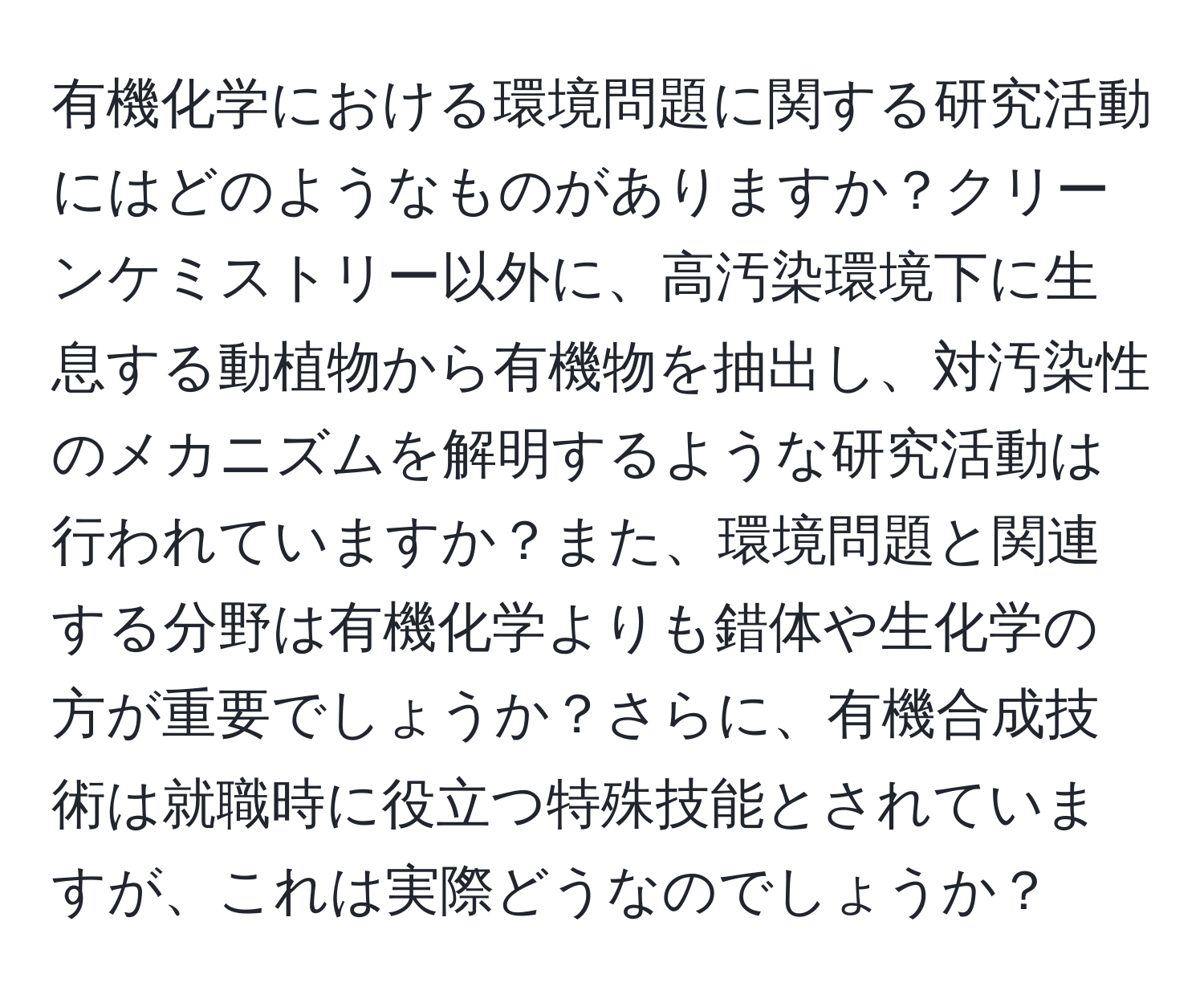 有機化学における環境問題に関する研究活動にはどのようなものがありますか？クリーンケミストリー以外に、高汚染環境下に生息する動植物から有機物を抽出し、対汚染性のメカニズムを解明するような研究活動は行われていますか？また、環境問題と関連する分野は有機化学よりも錯体や生化学の方が重要でしょうか？さらに、有機合成技術は就職時に役立つ特殊技能とされていますが、これは実際どうなのでしょうか？