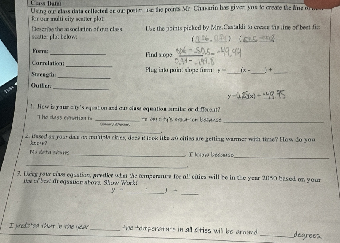 Class Data: 
Using our class data collected on our poster, use the points Mr. Chavarin has given you to create the line of 
for our multi city scatter plot: 
Describe the association of our class Use the points picked by Mrs.Castaldi to create the line of best fit: 
scatter plot below: _ '_ 
 _, )_ 
Form: _Find slope:_ 
Correlation:_ 
Plug into point slope form: y= _ (x- _ ) +_ 
Strength:_ 
11:44 
Outlier: 
_
y= _ (x)+ _ 
1. How is your city’s equation and our class equation similar or different? 
The class equation is _to my city's equation because_ 
(similar / different) 
_ 
2. Based on your data on multiple cities, does it look like all cities are getting warmer with time? How do you 
know? 
_ 
My data shows _. I know because 
_ 
_. 
3. Using your class equation, predict what the temperature for all cities will be in the year 2050 based on your 
line of best fit equation above. Show Work! 
_
y= __  + 
I predicted that in the year _the temperature in all cities will be around 
_degrees.