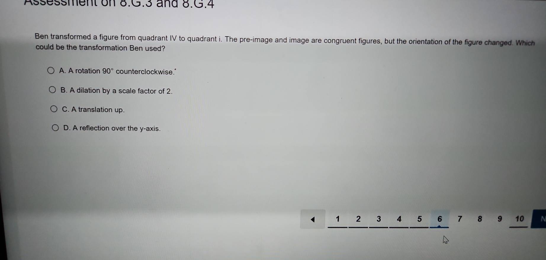 Assessment on 8.G.3 and 8.G.4
Ben transformed a figure from quadrant IV to quadrant i. The pre-image and image are congruent figures, but the orientation of the figure changed. Which
could be the transformation Ben used?
A. A rotation 90° counterclockwise."
B. A dilation by a scale factor of 2.
C. A translation up.
D. A reflection over the y-axis.
1 1 2 3 4 5 6 7 8 9 10 a