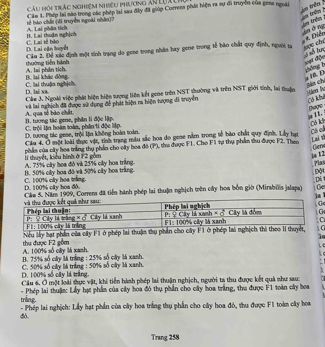 CÂU Hỏi TRÁC NGHIệM NhiÊU phương Ấn LQX chụ
trên 
Câu 1. Phép lai nào trong các phép lai sau đây đã giúp Correns phát hiện ra sự di truyên của gene ngoài
tế bào chất (di truyền ngoài nhân)?
m trên
A. Lai phân tích
B. Lai thuận nghịch
âmởng âm trên
C. Lai tế bào
9. Điển
D. Lai cận huyết
Câu 2. Để xác định một tính trạng do gene trong nhân hay gene trong tế bào chất quy định, người ta ược chú
số số lưc
thường tiến hành
loạt độn
A. lai phân tích.
không b
B. lai khác dòng.
u 10. Đ
C. lai thuận nghịch.
Bản ch
D. lai xa.
Câu 3. Ngoài việc phát hiện hiện tượng liên kết gene trên NST thường và trên NST giới tính, lai thuận Hàm lu
và lai nghịch đã được sử dụng đề phát hiện ra hiện tượng di truyền
Có khả
Được
A. qua tế bào chất.
u 11.
B. tương tác gene, phân li độc lập.
Có kh
C. trội lặn hoàn toàn, phân li độc lập.
D. tương tác gene, trội lặn không hoàn toàn.
Câu 4. Ở một loài thực vật, tính trạng màu sắc hoa do gene nằm trong tế bào chất quy định. Lấy hạt
Có cấ
phần của cây hoa trăng thụ phần cho cây hoa đỏ (P), thu được F1. Cho F1 tự thụ phần thu được F2. Theo
Lai th
Gene
lí thuyết, kiểu hình ở F2 gồm
iu 12
A. 75% cây hoa đỏ và 25% cây hoa trắng. Plas
B. 50% cây hoa đỏ và 50% cây hoa trắng. Đột
C. 100% cây hoa trắng.
D. 100% cây hoa đỏ. Dit
Cầu 5. Năm 1909, Correns đã tiến hành phép lai thuận nghịch trên cây hoa bốn giờ (Mirabilis jalapa) Ge
ìu 1
e
G
Nếu lấy hạt phần của cây F1 ở phép lai thuận thụ phầG
àu
thu được F2 gồm
A. 100% số cây lá xanh.
B. 75% số cây lá trắng : 25% số cây lá xanh.
C. 50% số cây lá trắng : 50% số cây lá xanh.
D. 100% số cây lá trắng.
Câu 6. Ở một loài thực vật, khi tiến hành phép lai thuận nghịch, người ta thu được kết quả như sau:
- Phép lai thuận: Lấy hạt phần của cây hoa đỏ thụ phần cho cây hoa trắng, thu được F1 toàn cây hoa
trắng.
`
- Phép lai nghịch: Lấy hạt phần của cây hoa trắng thụ phần cho cây hoa đỏ, thu được F1 toàn cây hoa
đỏ.
Trang 258