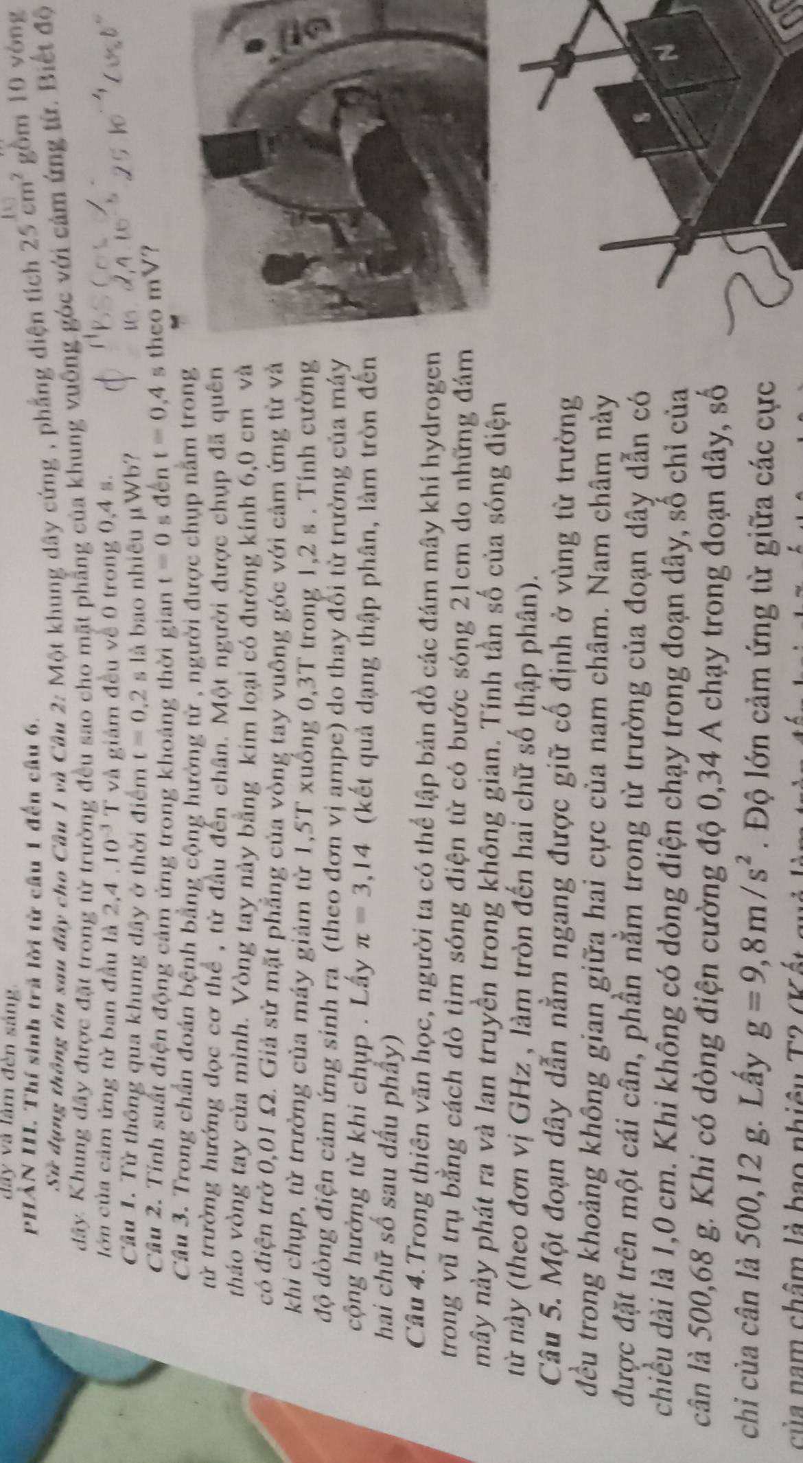 dây và làm đèn sáng.
PHẢN III. Thí sinh trã lời từ cầu 1 đến câu 6.
Sử dụng thông tin sau đây cho Câu 1 và Câu 2: Một khung dây cứng , phẳng diện tích 25cm^2 gồm 10 yòng
đây. Khung đây được đặt trong từ trường đều sao cho mặt phẳng của khung vuông góc với cảm ứng từ. Biết độ
lớn của cảm ứng từ ban đầu là 2,4 . 10^(-3]) và giảm đều về 0 trong 0,4 s.
Câu 1. Từ thông qua khung dây ở thời điểm t=0.2 s là bao nhiều μWb?
Cầu 2. Tính suất điện động cảm ứng trong khoảng thời gian t=0 s đến t=0,4 theo mV?
Câu 3. Trong chần đoán bệnh bằng cộng hưởng từ , người được chụp nằm trong
từ trường hướng đọc cơ thể , từ đầu đến chân. Một người được chụp đã quên
tháo vòng tay của mình. Vòng tay này bằng kim loại có đường kính 6,0 cm và
có điện trở 0,01 Ω. Giả sử mặt phẳng của vòng tay vuông góc với cảm ứng từ và
khi chụp, từ trường của máy giảm từ 1,5T xuống 0,3T trong 1,2 s . Tính cường
độ dòng điện cảm ứng sinh ra (theo đơn vị ampe) do thay đổi từ trường của máy
cộng hưởng từ khi chụp . Lấy π =3,14 (kết quả dạng thập phân, làm tròn đến
hai chữ số sau dấu phầy)
Câu 4.Trong thiên văn học, người ta có thể lập bản đồ các đám mây khí hydrogen
trong vũ trụ bằng cách dò tìm sóng điện từ có bước sóng 21cm do những đám
mây này phát ra và lan truyền trong không gian. Tính tần số của sóng điện
từ này (theo đơn vị GHz , làm tròn đến hai chữ số thập phân).
Câu 5. Một đoạn dây dẫn nằm ngang được giữ cổ định ở vùng từ trường
đều trong khoảng không gian giữa hai cực của nam châm. Nam châm này
được đặt trên một cái cân, phần nằm trong từ trường của đoạn dây dẫn có
chiều dài là 1,0 cm. Khi không có dòng điện chạy trong đoạn dây, số chỉ của
cân là 500,68 g. Khi có dòng điện cường độ 0,34 A chạy trong đoạn dây, số
chi của cân là 500,12 g. Lấy g=9,8m/s^2. Độ lớn cảm ứng từ giữa các cực
của nam châm là bao nhiệu T2 (Kết mhả l