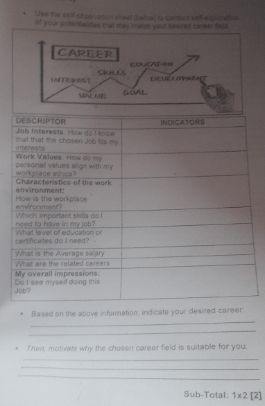 Use the self-observation sheet (below) to conduct self-exploration 
of your potentialities that may match your desired career field 
CAREER 
FOUCATION 
SKULLS 
INTEREST DEVELOPMENT 
VALUE GOAL 
Based on the above information, indicate your desired career: 
_ 
_ 
Then, motivate why the chosen career field is suitable for you. 
_ 
_ 
_ 
Sub-Total: 1* 2[2]