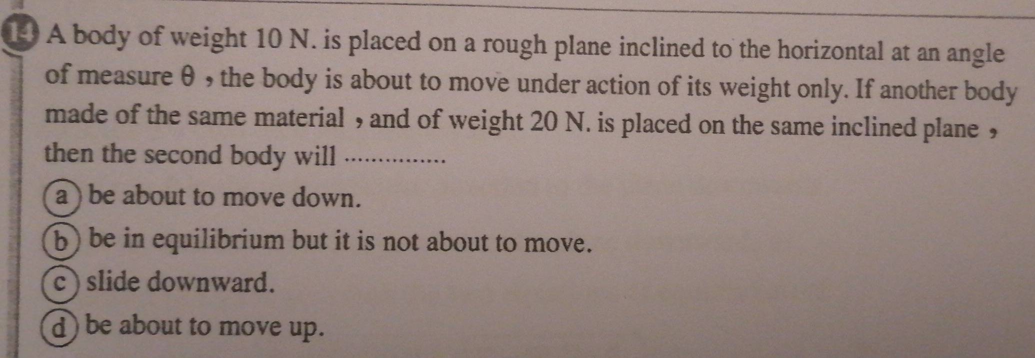 A body of weight 10 N. is placed on a rough plane inclined to the horizontal at an angle
of measure θ , the body is about to move under action of its weight only. If another body
made of the same material , and of weight 20 N. is placed on the same inclined plane ,
then the second body will …...
a) be about to move down.
b) be in equilibrium but it is not about to move.
c ) slide downward.
d) be about to move up.