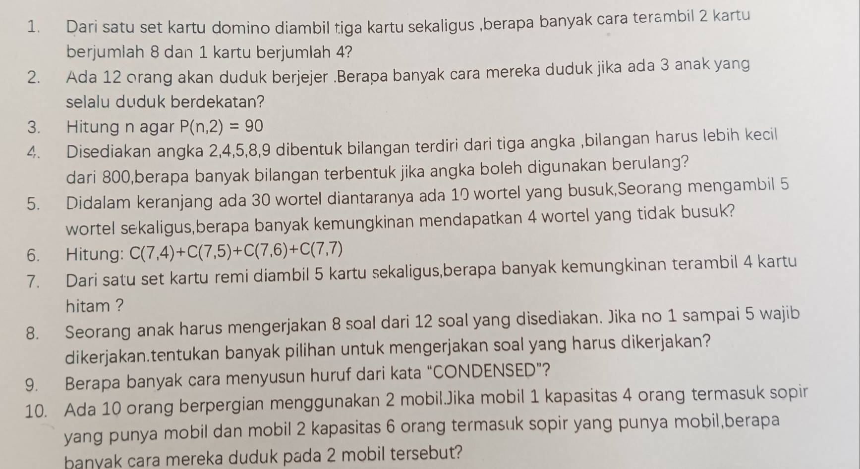 Dari satu set kartu domino diambil tiga kartu sekaligus ,berapa banyak cara terambil 2 kartu
berjumlah 8 dan 1 kartu berjumlah 4?
2. Ada 12 orang akan duduk berjejer .Berapa banyak cara mereka duduk jika ada 3 anak yang
selalu duduk berdekatan?
3. Hitung n agar P(n,2)=90
4. Disediakan angka 2,4,5,8,9 dibentuk bilangan terdiri dari tiga angka ,bilangan harus lebih kecil
dari 800,berapa banyak bilangan terbentuk jika angka boleh digunakan berulang?
5. Didalam keranjang ada 30 wortel diantaranya ada 10 wortel yang busuk,Seorang mengambil 5
wortel sekaligus,berapa banyak kemungkinan mendapatkan 4 wortel yang tidak busuk?
6. Hitung: C(7,4)+C(7,5)+C(7,6)+C(7,7)
7. Dari satu set kartu remi diambil 5 kartu sekaligus,berapa banyak kemungkinan terambil 4 kartu
hitam ?
8. Seorang anak harus mengerjakan 8 soal dari 12 soal yang disediakan. Jika no 1 sampai 5 wajib
dikerjakan.tentukan banyak pilihan untuk mengerjakan soal yang harus dikerjakan?
9. Berapa banyak cara menyusun huruf dari kata “CONDENSED”?
10. Ada 10 orang berpergian menggunakan 2 mobil.Jika mobil 1 kapasitas 4 orang termasuk sopir
yang punya mobil dan mobil 2 kapasitas 6 orang termasuk sopir yang punya mobil,berapa
banyak cara mereka duduk pada 2 mobil tersebut?