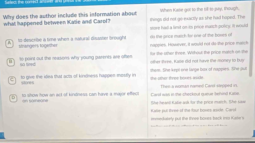 Select the correct answer and press the
Why does the author include this information about When Katie got to the till to pay, though,
what happened between Katie and Carol? things did not go exactly as she had hoped. The
store had a limit on its price match policy. It would
A to describe a time when a natural disaster brought do the price match for one of the boxes of
strangers together nappies. However, it would not do the price match
B to point out the reasons why young parents are often for the other three. Without the price match on the
so tired other three, Katie did not have the money to buy
them. She kept one large box of nappies. She put
C to give the idea that acts of kindness happen mostly in the other three boxes aside.
stores
Then a woman named Carol stepped in.
D to show how an act of kindness can have a major effect Carol was in the checkout queue behind Katie.
on someone
She heard Katie ask for the price match. She saw
Katie put three of the four boxes aside. Carol
immediately put the three boxes back into Katie's