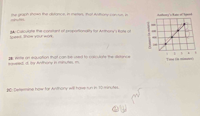 The graph shows the distance, in meters, that Anthony can run, in
minutes. 
2A: Calculate the constant of proportionality for Anthony's Rate of 
Speed. Show your work. 
2B: Write an equation that can be used to calculate the distance 
traveled, d, by Anthony in minutes, m. 
2C: Determine how far Anthony will have run in 10 minutes.