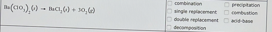 combination precipitation
Ba(ClO_3)_2(s)to BaCl_2(s)+3O_2(g) single replacement combustion
double replacement acid-base
decomposition