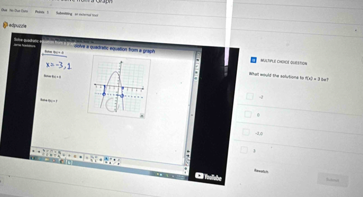 om a Graph
Due Nn Due Cate Polnts 5 Submitting an external tool
edpuzzle
Solve quadratic e
Jamie Nondstroms o Solve a quadratic equation from a graph
Solve f(x)=-3
MULTIPLE CHOICE QUESTION
What would the solutions to f(x)=3be
Solve f(x)=3
-2
Solve f(x)+7
。
-2,0
3
Rewatch
) YouTube
Bultsmurt