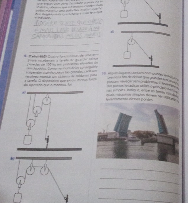 que erguer com certa facilidade o peso. Ao se 
devaritar observa que a estrutura contém duas 
polies moves é ume polie fas Avalie o que faz 
que Rogério sirta que o peso é mais leve que 
o indicado 
_ 
_ 
_ 
_ 
_ 
(Cefet-MG) Quatro funcionários de uma em- 
presa receberam a tarefa de guardar caíxas 
pesadas de 100 kg em prateleiras elevadas de 
um depósito. Como nerihum deles conseguiria 
suspender sozinho pesos tão grandes, cada um 
respilveu mortar um sistema de roldanas para 
18. Alguns lugares contam com pontes levadians 
a tarefa, O dispositivo que exigiu menos força 
bre ríos a fim de deixar que grandes embaraçe 
possam navegar sem problemas. O levantamen 
do operário que o montou, foi 
das portes levadiças utiliza o princípio de mága 
nas simples. Indíque, entre os temas estudad. 
quais máquinas simples devem ser utlza di 
levantamento dessas pontes. 
_ 
_ 
_ 
7 
_