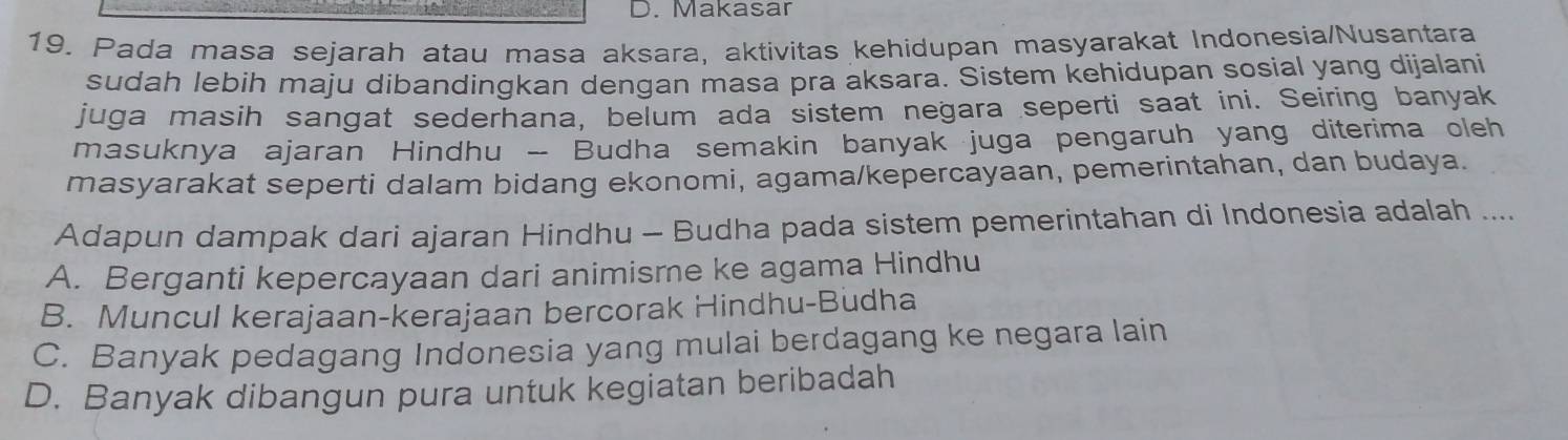 Makasar
19. Pada masa sejarah atau masa aksara, aktivitas kehidupan masyarakat Indonesia/Nusantara
sudah lebih maju dibandingkan dengan masa pra aksara. Sistem kehidupan sosial yang dijalani
juga masih sangat sederhana, belum ada sistem negara seperti saat ini. Seiring banyak
masuknya ajaran Hindhu - Budha semakin banyak juga pengaruh yang diterima oleh
masyarakat seperti dalam bidang ekonomi, agama/kepercayaan, pemerintahan, dan budaya.
Adapun dampak dari ajaran Hindhu - Budha pada sistem pemerintahan di Indonesia adalah ....
A. Berganti kepercayaan dari animisme ke agama Hindhu
B. Muncul kerajaan-kerajaan bercorak Hindhu-Budha
C. Banyak pedagang Indonesia yang mulai berdagang ke negara lain
D. Banyak dibangun pura untuk kegiatan beribadah