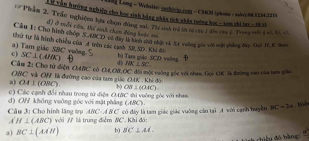 ang Long - Website: onthiyip.com - CSKH (phone - zalo):08.1234.221
Từ vận hướng nghiệp cho học sinh bằng phân tích nhân tướng học - xem chỉ tay - tử vi
* Phần 2. Trắc nghiệm lựa chọn đúng sai. Thí sinh trả lời từ câu 1 đến câu 4. Trong mỗi ý α), b), c)
d) ở mỗi câu, thí sinh chọn đúng hoặc sai.
Câu 1: Cho hình chóp S. ABCD có đáy là hình chữ nhật và S4 vuông góc với mặt phẳng đáy. Gọi H, K theo
thứ tự là hình chiếu của A trên các cạnh SB,SD. Khi đó:
a) Tam giác SBC vuông. b) Tam giác SCD vuông.
c) SC⊥ (AHK)
d) HK⊥ SC. 
Câu 2: Cho tứ diện OABC có OA, OB, OC đôi một vuông góc với nhau. Gọi OK là đường cao của tam giác
OBC và OH là đường cao của tam giác OAK . Khi đó:
a) OA⊥ (OBC).
b) OB⊥ (OAC).
c) Các cạnh đối nhau trong tứ diện OABC thì vuông góc với nhau.
d) OH không vuông góc với mặt phẳng (ABC).
Câu 3: Cho hình lăng trụ ABC· A'B'C' có đáy là tam giác giác vuông cân tại A với cạnh huyền BC=2a. Biết
A'H⊥ (ABC) với H là trung điểm BC. Khi đó:
a) BC⊥ (AA'H) b) B'C'⊥ AA'. 
chiếu đó bằng: frac a^2