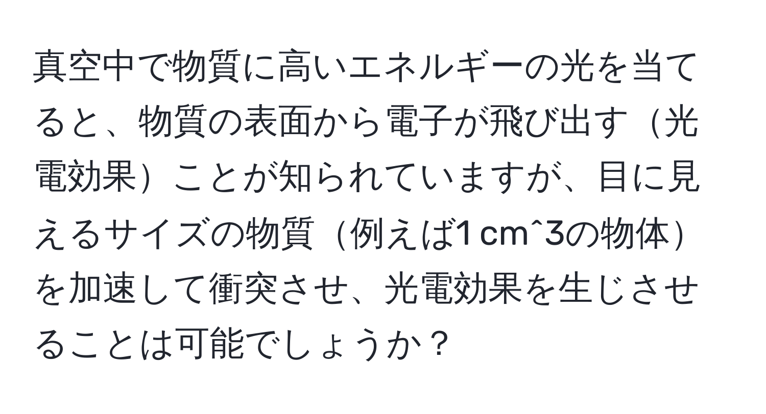 真空中で物質に高いエネルギーの光を当てると、物質の表面から電子が飛び出す光電効果ことが知られていますが、目に見えるサイズの物質例えば1 cm^3の物体を加速して衝突させ、光電効果を生じさせることは可能でしょうか？