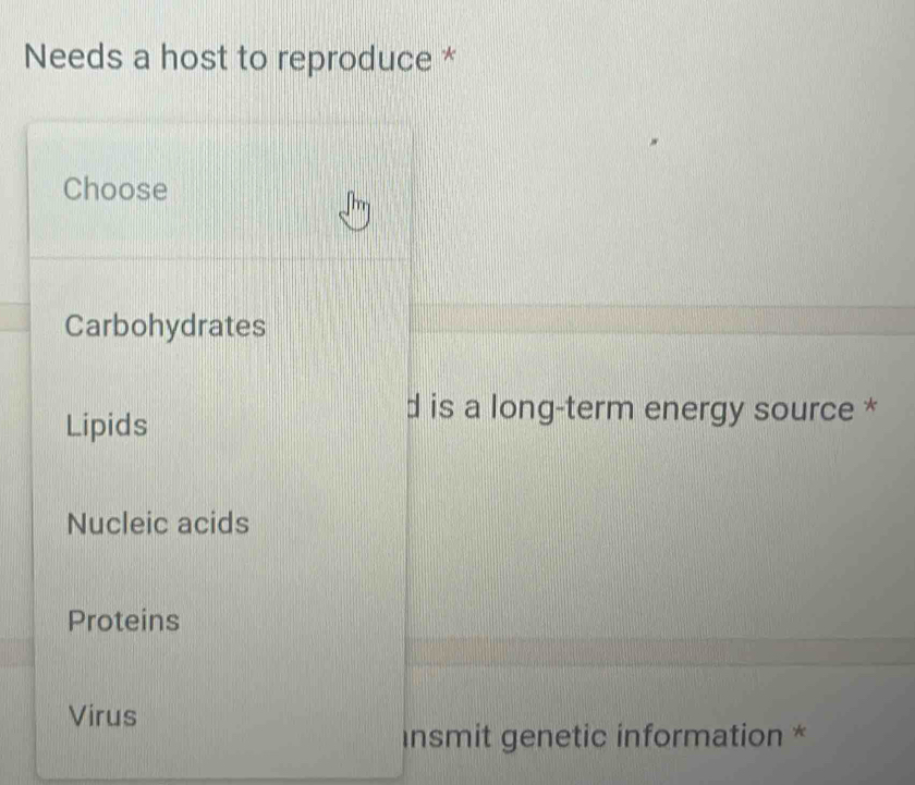 Needs a host to reproduce *
Choose
Carbohydrates
Lipids
d is a long-term energy source *
Nucleic acids
Proteins
Virus
insmit genetic information *